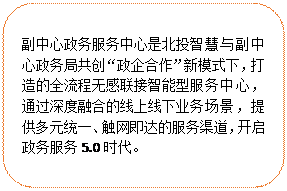 圓角矩形:副中心政務(wù)服務(wù)中心是北投智慧與副中心政務(wù)局共創(chuàng)“政企合作”新模式下，打造的全流程無感聯(lián)接智能型服務(wù)中心，通過深度融合的線上線下業(yè)務(wù)場(chǎng)景，提供多元統(tǒng)一、觸網(wǎng)即達(dá)的服務(wù)渠道，開啟政務(wù)服務(wù)5.0時(shí)代。